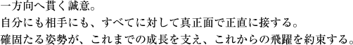 一方向へ貫く誠意。自分にも相手にも、すべてに対して真正面で正直に接する。確固たる姿勢が、これまでの成長を支え、これからの飛躍を約束する。